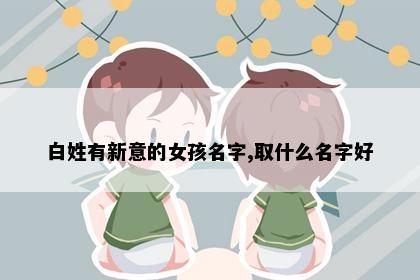 白姓有新意的女孩名字,取什么名字好